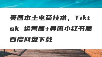 美国本土电商技术，Tiktok 运营篇+美国小红书篇百度网盘下载