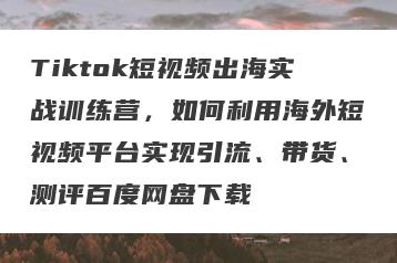 Tiktok短视频出海实战训练营，如何利用海外短视频平台实现引流、带货、测评百度网盘下载