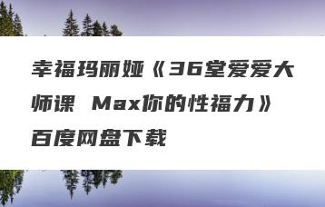 幸福玛丽娅《36堂爱爱大师课 Max你的性福力》百度网盘下载