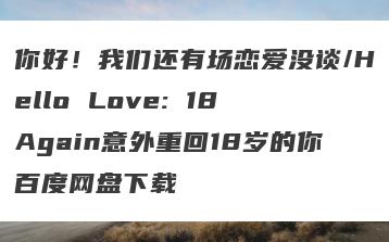 你好！我们还有场恋爱没谈/Hello Love: 18 Again意外重回18岁的你百度网盘下载
