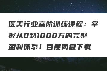 医美行业高阶训练课程：掌握从0到1000万的完整盈利体系！百度网盘下载