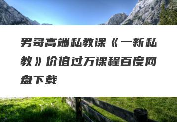 男哥高端私教课《一新私教》价值过万课程百度网盘下载