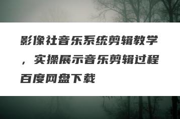 影像社音乐系统剪辑教学，实操展示音乐剪辑过程百度网盘下载