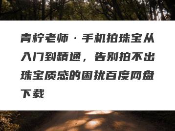 青柠老师·手机拍珠宝从入门到精通，告别拍不出珠宝质感的困扰百度网盘下载