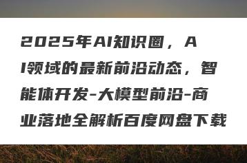 2025年AI知识圈，AI领域的最新前沿动态，智能体开发-大模型前沿-商业落地全解析百度网盘下载