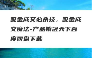 吸金成交必杀技，吸金成交魔法-产品销冠天下百度网盘下载