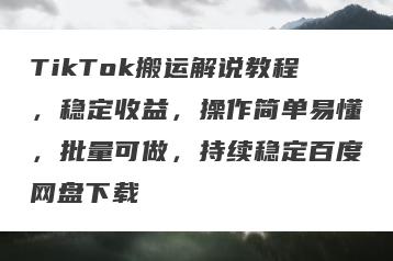 TikTok搬运解说教程，稳定收益，操作简单易懂，批量可做，持续稳定百度网盘下载