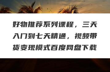 好物推荐系列课程，三天入门到七天精通，视频带货变现模式百度网盘下载