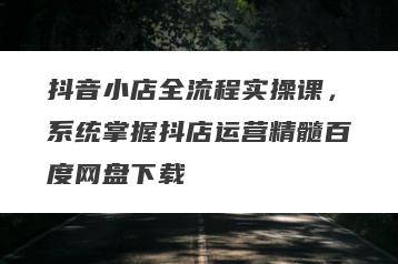 抖音小店全流程实操课，系统掌握抖店运营精髓百度网盘下载