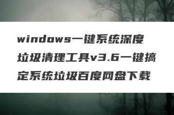 windows一键系统深度垃圾清理工具v3.6一键搞定系统垃圾百度网盘下载