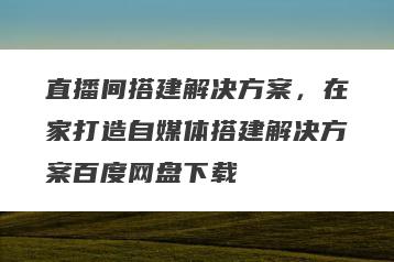直播间搭建解决方案，在家打造自媒体搭建解决方案百度网盘下载