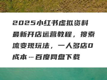 2025小红书虚拟资料最新开店运营教程，搜索流变现玩法，一人多店0成本…百度网盘下载