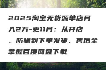2025淘宝无货源单店月入2万-更11月：从开店、防骗到下单发货、售后全掌握百度网盘下载