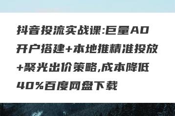 抖音投流实战课:巨量AD开户搭建+本地推精准投放+聚光出价策略,成本降低40%百度网盘下载