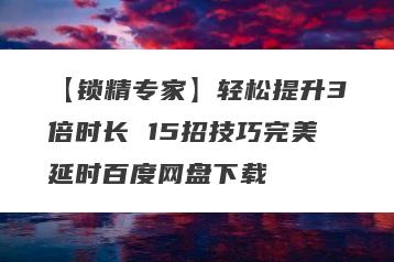 【锁精专家】轻松提升3倍时长 15招技巧完美延时百度网盘下载