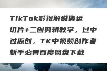 TikTok影视解说搬运切片+二创剪辑教学，过中过原创，TK中视频创作者新手必看百度网盘下载
