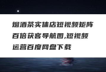 烟酒茶实体店短视频矩阵百倍获客导航图,短视频运营百度网盘下载