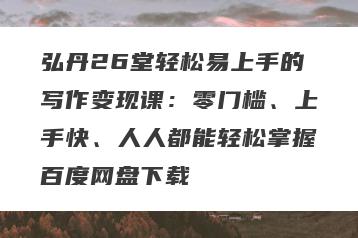 弘丹26堂轻松易上手的写作变现课：零门槛、上手快、人人都能轻松掌握百度网盘下载