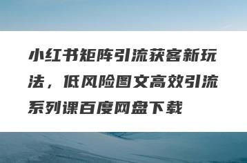 小红书矩阵引流获客新玩法，低风险图文高效引流系列课百度网盘下载