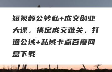 短视频公转私+成交创业大课，搞定成交难关，打通公域+私域卡点百度网盘下载