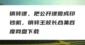 销转课，把公开课做成印钞机，销转王校长合集百度网盘下载