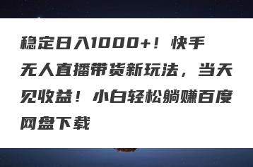稳定日入1000+！快手无人直播带货新玩法，当天见收益！小白轻松躺赚百度网盘下载