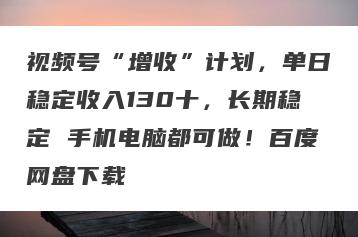 视频号“增收”计划，单日稳定收入130十，长期稳定 手机电脑都可做！百度网盘下载