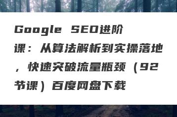 Google SEO进阶课：从算法解析到实操落地，快速突破流量瓶颈（92节课）百度网盘下载