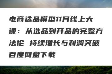 电商选品模型11月线上大课：从选品到开品的完整方法论 持续增长与利润突破百度网盘下载