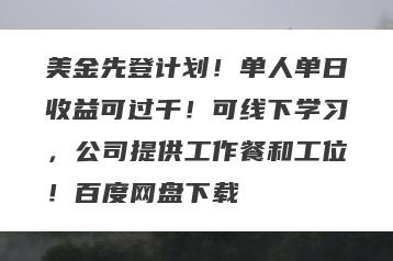 美金先登计划！单人单日收益可过千！可线下学习，公司提供工作餐和工位！百度网盘下载