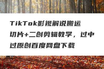 TikTok影视解说搬运切片+二创剪辑教学，过中过原创百度网盘下载