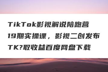 TikTok影视解说陪跑营19期实操课，影视二创发布TK?取收益百度网盘下载