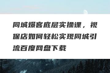 同城爆客底层实操课，视保店如何轻松实现同城引流百度网盘下载