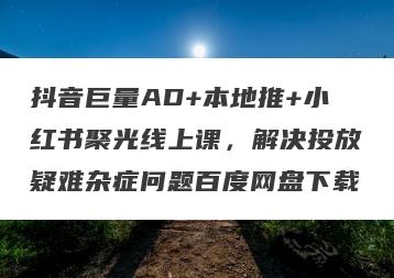 抖音巨量AD+本地推+小红书聚光线上课，解决投放疑难杂症问题百度网盘下载