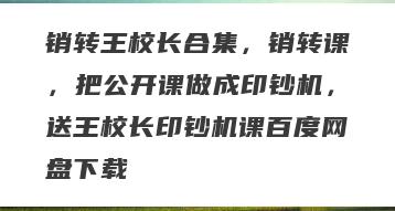 销转王校长合集，销转课，把公开课做成印钞机，送王校长印钞机课百度网盘下载