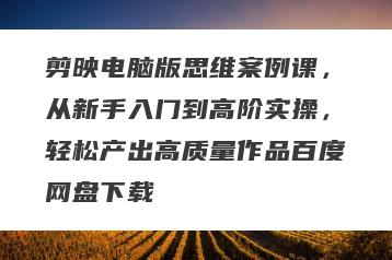 剪映电脑版思维案例课，从新手入门到高阶实操，轻松产出高质量作品百度网盘下载