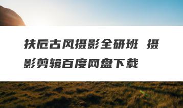 扶卮古风摄影全研班 摄影剪辑百度网盘下载