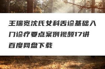 王瑞宽沈氏女科舌诊基础入门诊疗要点案例视频17讲百度网盘下载