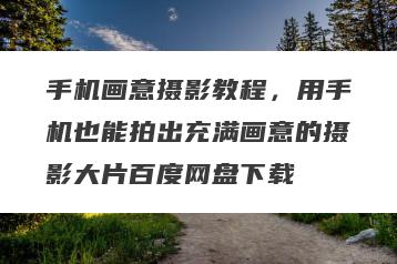 手机画意摄影教程，用手机也能拍出充满画意的摄影大片百度网盘下载