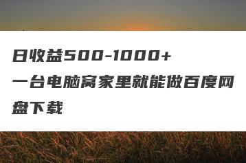 日收益500-1000+ 一台电脑窝家里就能做百度网盘下载