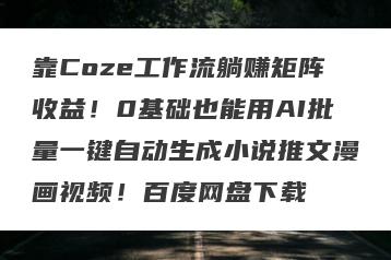 靠Coze工作流躺赚矩阵收益！0基础也能用AI批量一键自动生成小说推文漫画视频！百度网盘下载