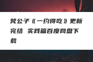 梵公子《一约得吃》更新完结 实践篇百度网盘下载