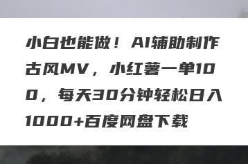 小白也能做！AI辅助制作古风MV，小红薯一单100，每天30分钟轻松日入1000+百度网盘下载