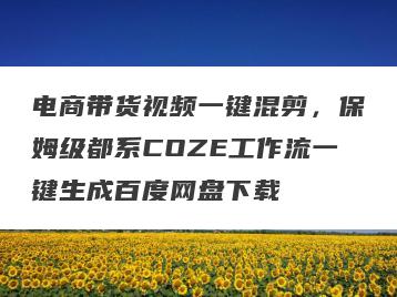 电商带货视频一键混剪，保姆级都系COZE工作流一键生成百度网盘下载