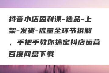 抖音小店盈利课-选品-上架-发货-流量全环节拆解，手把手教你搞定抖店运营百度网盘下载