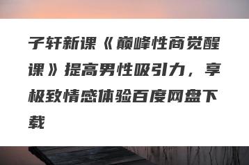子轩新课《巅峰性商觉醒课》提高男性吸引力，享极致情感体验百度网盘下载