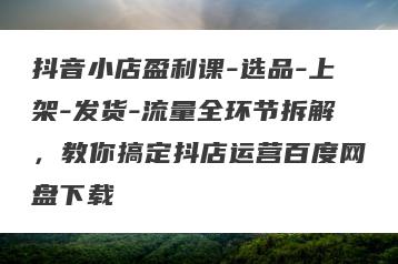 抖音小店盈利课-选品-上架-发货-流量全环节拆解，教你搞定抖店运营百度网盘下载