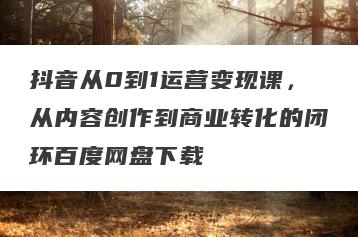抖音从0到1运营变现课，从内容创作到商业转化的闭环百度网盘下载