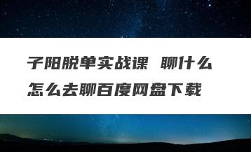 子阳脱单实战课 聊什么 怎么去聊百度网盘下载
