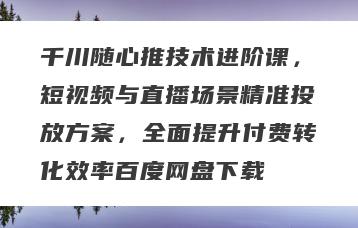 千川随心推技术进阶课，短视频与直播场景精准投放方案，全面提升付费转化效率百度网盘下载